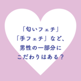 「匂いフェチ」「手フェチ」など、男性の一部にこだわりはある？